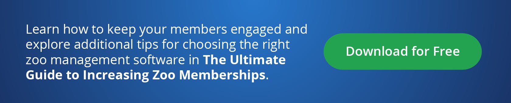 Learn how to keep your members engaged, and explore additional tips for choosing the right zoo management software in The Ultimate Guide to Increasing Zoo Memberships. Download for Free!