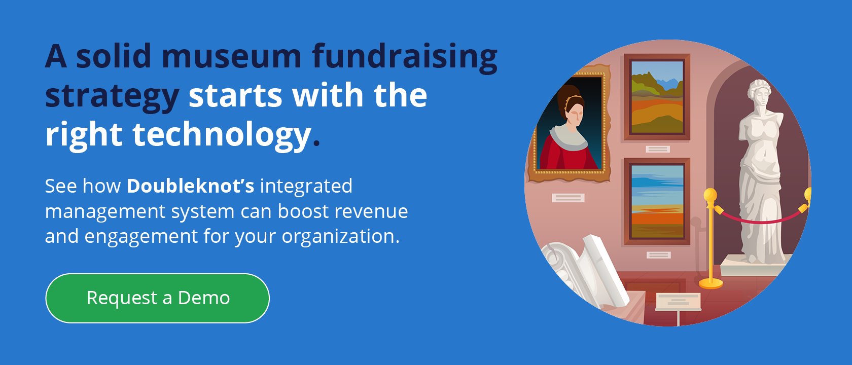 A solid museum fundraising strategy starts with the right technology. See how Doubleknot’s integrated management system can boost revenue and engagement for your organization. Request a Demo.